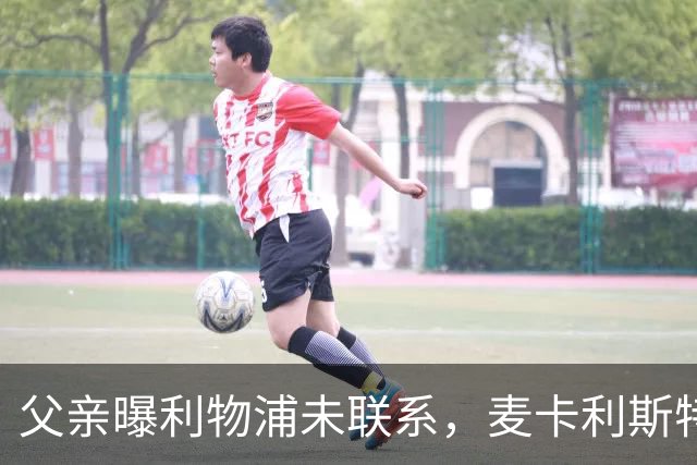 父亲曝利物浦未联系，麦卡利斯特梅开二度助逆转后为何仍无续约？