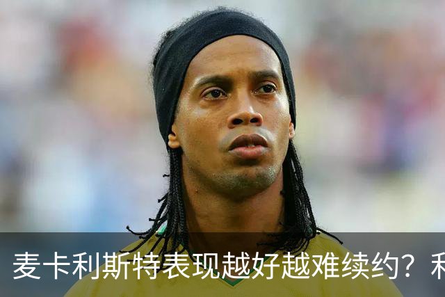 麦卡利斯特表现越好越难续约？利物浦被曝不急于谈新合同